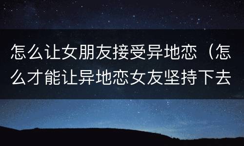 怎么让女朋友接受异地恋（怎么才能让异地恋女友坚持下去）
