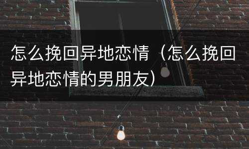 怎么挽回异地恋情（怎么挽回异地恋情的男朋友）