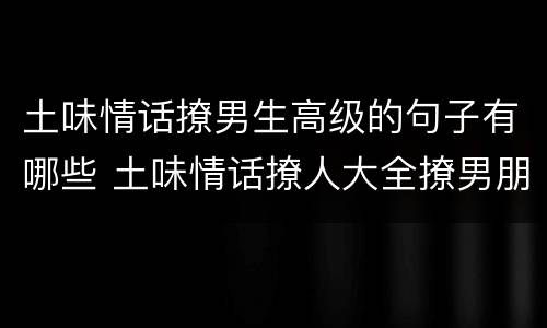 土味情话撩男生高级的句子有哪些 土味情话撩人大全撩男朋友