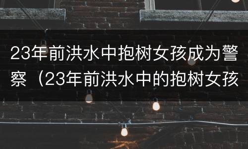23年前洪水中抱树女孩成为警察（23年前洪水中的抱树女孩已是一名人民警察曾请战抗疫）