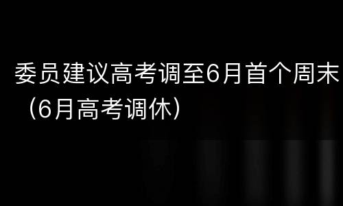 委员建议高考调至6月首个周末（6月高考调休）