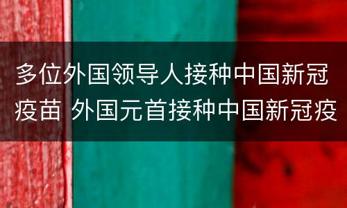 多位外国领导人接种中国新冠疫苗 外国元首接种中国新冠疫苗