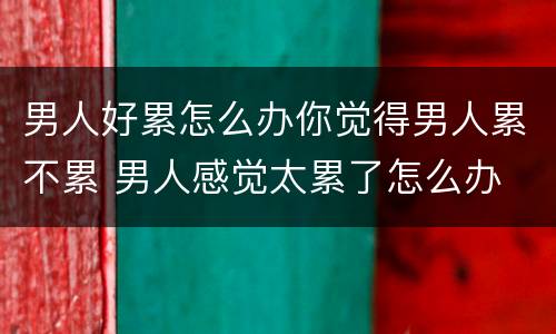 男人好累怎么办你觉得男人累不累 男人感觉太累了怎么办