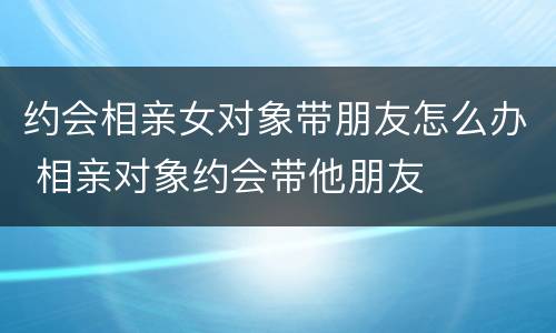 约会相亲女对象带朋友怎么办 相亲对象约会带他朋友