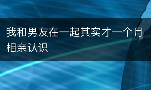 我和男友在一起其实才一个月相亲认识