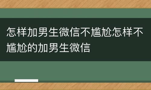 怎样加男生微信不尴尬怎样不尴尬的加男生微信