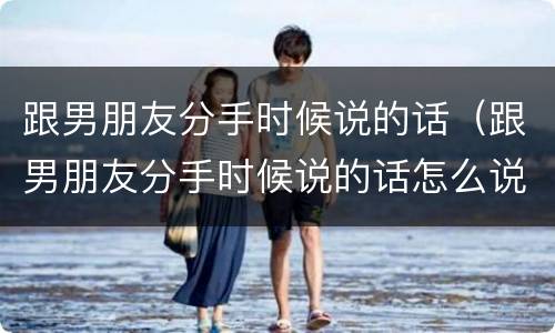 跟男朋友分手时候说的话（跟男朋友分手时候说的话怎么说）