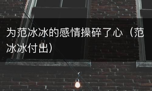 为范冰冰的感情操碎了心（范冰冰付出）