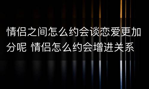情侣之间怎么约会谈恋爱更加分呢 情侣怎么约会增进关系