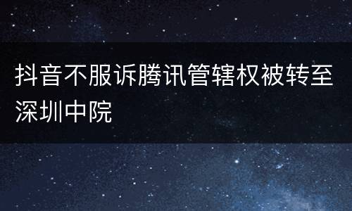 抖音不服诉腾讯管辖权被转至深圳中院