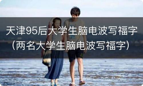 天津95后大学生脑电波写福字（两名大学生脑电波写福字）