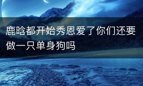鹿晗都开始秀恩爱了你们还要做一只单身狗吗