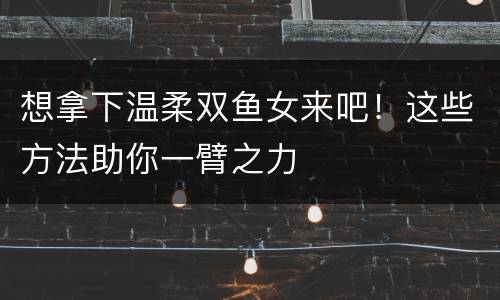 想拿下温柔双鱼女来吧！这些方法助你一臂之力
