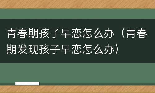 青春期孩子早恋怎么办（青春期发现孩子早恋怎么办）