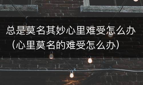 总是莫名其妙心里难受怎么办（心里莫名的难受怎么办）