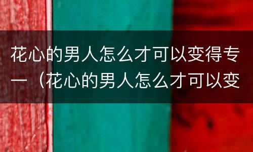 花心的男人怎么才可以变得专一（花心的男人怎么才可以变得专一一些）