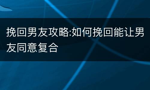 挽回男友攻略:如何挽回能让男友同意复合