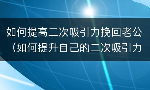 如何提高二次吸引力挽回老公（如何提升自己的二次吸引力）
