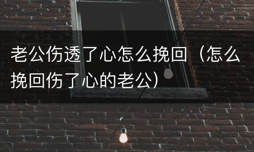 老公伤透了心怎么挽回（怎么挽回伤了心的老公）