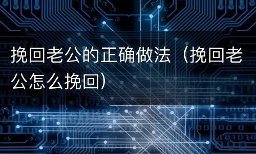 挽回老公的正确做法（挽回老公怎么挽回）