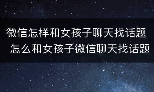 微信怎样和女孩子聊天找话题 怎么和女孩子微信聊天找话题 聊天技巧有哪些