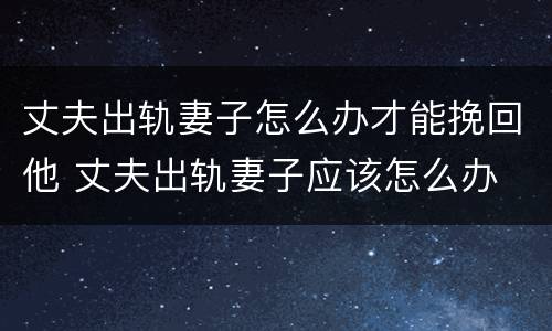 丈夫出轨妻子怎么办才能挽回他 丈夫出轨妻子应该怎么办