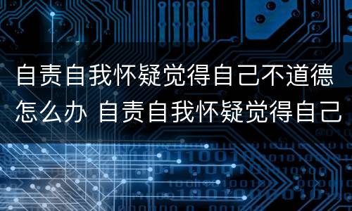 自责自我怀疑觉得自己不道德怎么办 自责自我怀疑觉得自己不道德怎么办呢