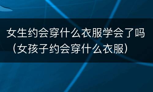 女生约会穿什么衣服学会了吗（女孩子约会穿什么衣服）