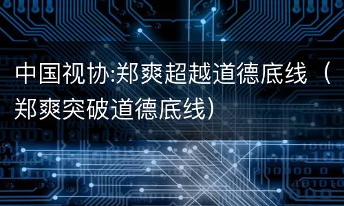 中国视协:郑爽超越道德底线（郑爽突破道德底线）