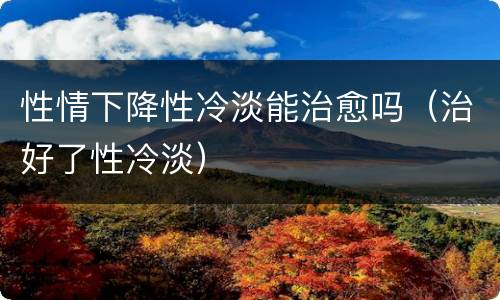 性情下降性冷淡能治愈吗（治好了性冷淡）
