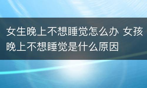 女生晚上不想睡觉怎么办 女孩晚上不想睡觉是什么原因