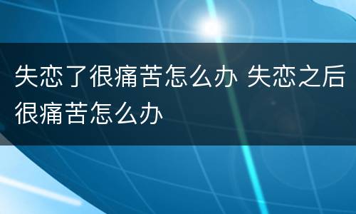 失恋了很痛苦怎么办 失恋之后很痛苦怎么办