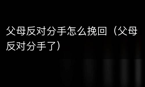 父母反对分手怎么挽回（父母反对分手了）
