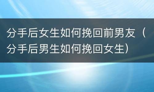 分手后女生如何挽回前男友（分手后男生如何挽回女生）