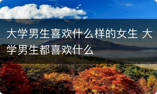 大学男生喜欢什么样的女生 大学男生都喜欢什么