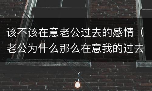 该不该在意老公过去的感情（老公为什么那么在意我的过去）