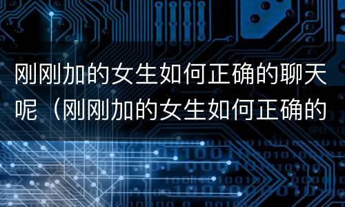 刚刚加的女生如何正确的聊天呢（刚刚加的女生如何正确的聊天呢）