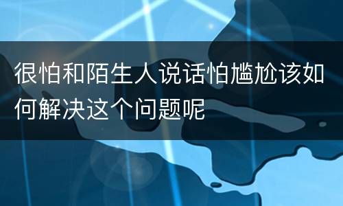 很怕和陌生人说话怕尴尬该如何解决这个问题呢