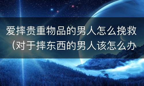 爱摔贵重物品的男人怎么挽救（对于摔东西的男人该怎么办）