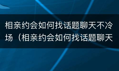相亲约会如何找话题聊天不冷场（相亲约会如何找话题聊天不冷场的女生）