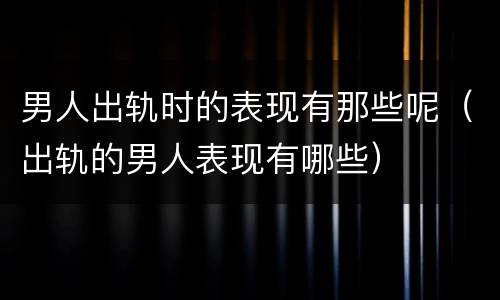 男人出轨时的表现有那些呢（出轨的男人表现有哪些）