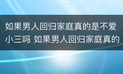 如果男人回归家庭真的是不爱小三吗 如果男人回归家庭真的是不爱小三吗知乎