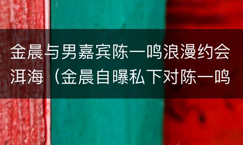 金晨与男嘉宾陈一鸣浪漫约会洱海（金晨自曝私下对陈一鸣的称呼）