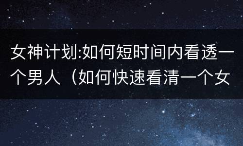 女神计划:如何短时间内看透一个男人（如何快速看清一个女人）