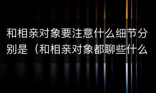 和相亲对象要注意什么细节分别是（和相亲对象都聊些什么）