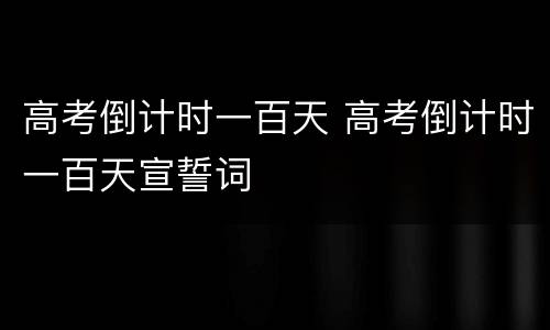 高考倒计时一百天 高考倒计时一百天宣誓词