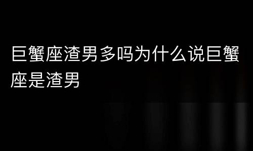 巨蟹座渣男多吗为什么说巨蟹座是渣男