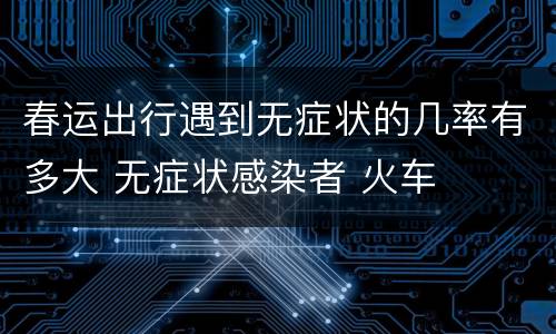 春运出行遇到无症状的几率有多大 无症状感染者 火车