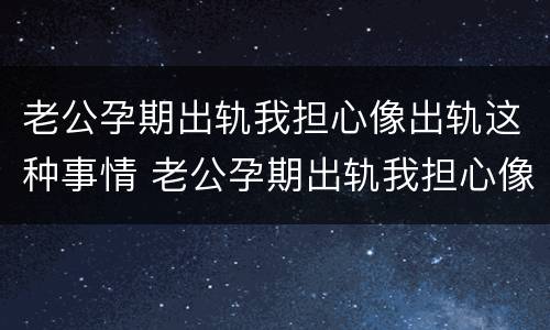 老公孕期出轨我担心像出轨这种事情 老公孕期出轨我担心像出轨这种事情该怎么办