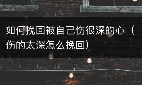 如何挽回被自己伤很深的心（伤的太深怎么挽回）